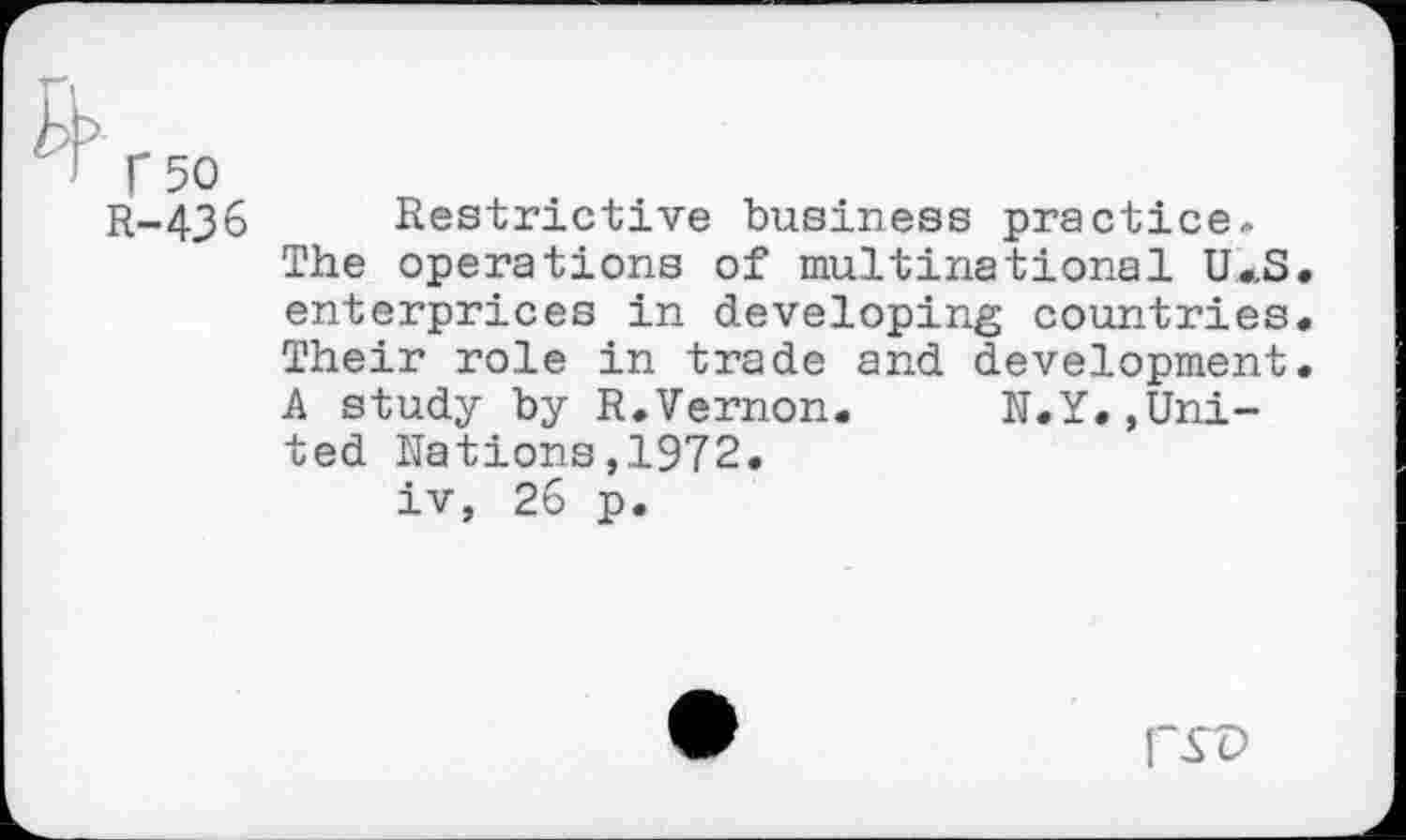 ﻿T 50
R-436 Restrictive business practice.
The operations of multinational U*S. enterprices in developing countries. Their role in trade and development. A study by R.Vernon. N.Y.,United Nations,1972.
iv, 26 p.